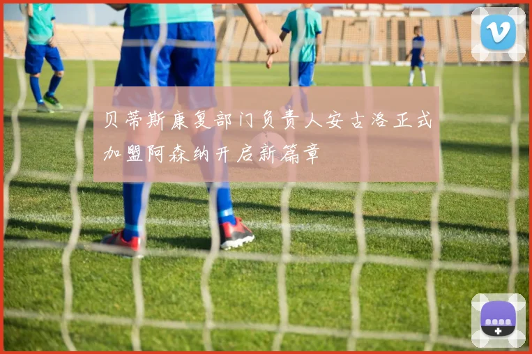 贝蒂斯康复部门负责人安古洛正式加盟阿森纳开启新篇章