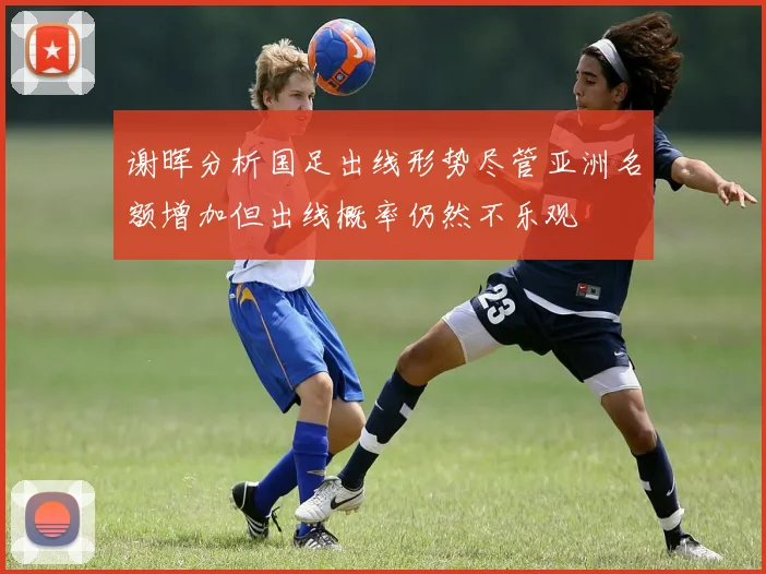 谢晖分析国足出线形势尽管亚洲名额增加但出线概率仍然不乐观