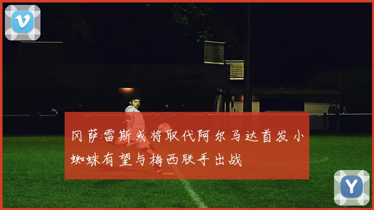 冈萨雷斯或将取代阿尔马达首发小蜘蛛有望与梅西联手出战