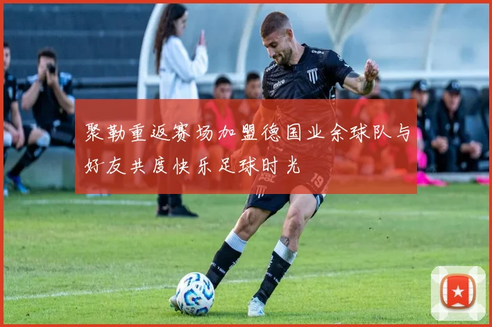 聚勒重返赛场加盟德国业余球队与好友共度快乐足球时光