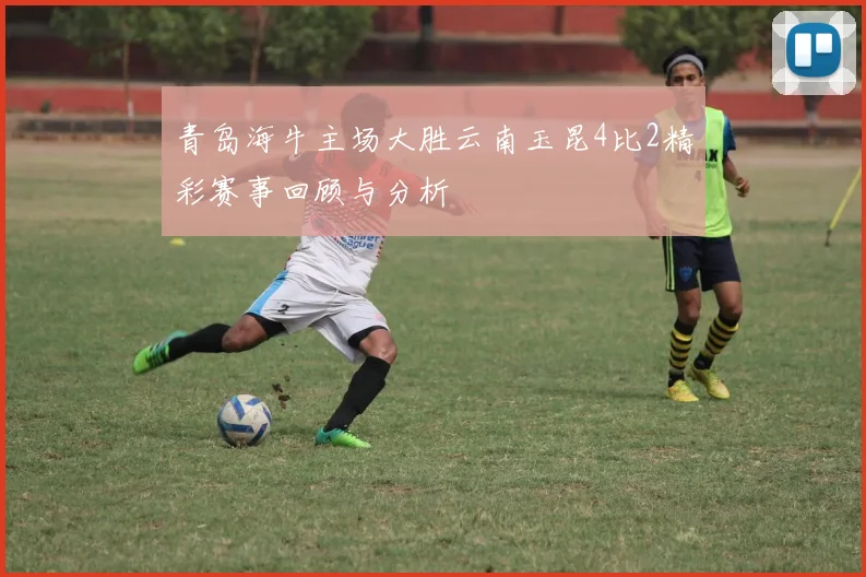 青岛海牛主场大胜云南玉昆4比2精彩赛事回顾与分析