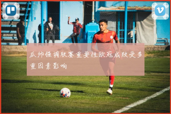 瓜帅强调联赛重要性欧冠成败受多重因素影响