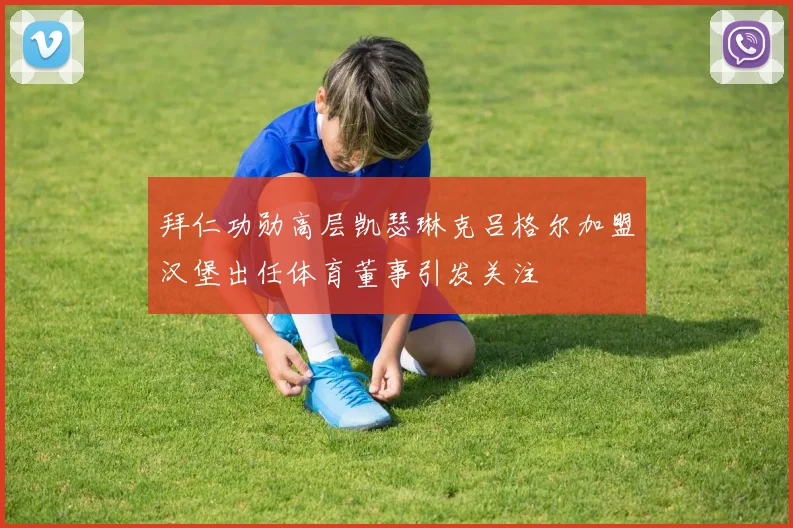 拜仁功勋高层凯瑟琳克吕格尔加盟汉堡出任体育董事引发关注
