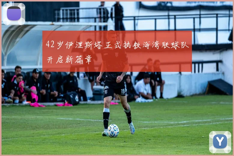 42岁伊涅斯塔正式执教海湾联球队开启新篇章