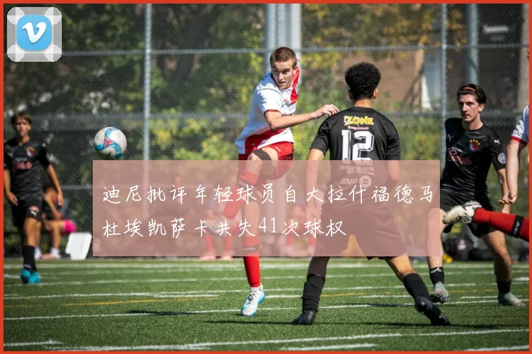 迪尼批评年轻球员自大拉什福德马杜埃凯萨卡共失41次球权