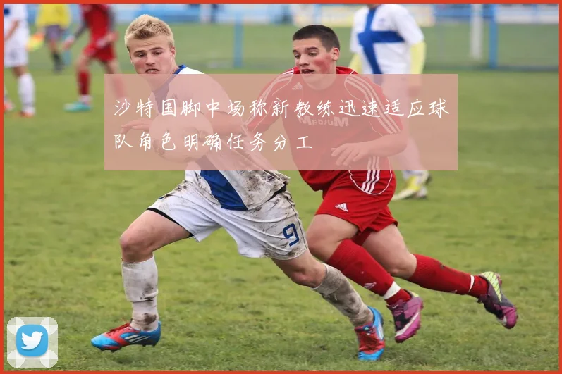 沙特国脚中场称新教练迅速适应球队角色明确任务分工