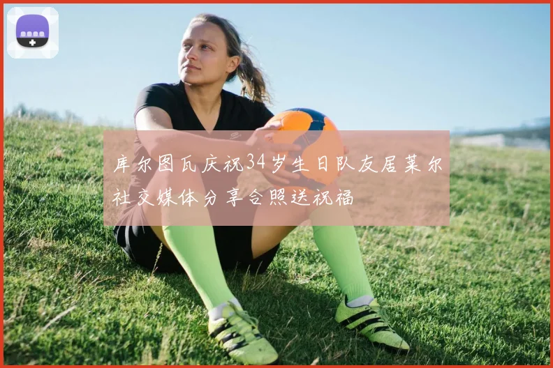 库尔图瓦庆祝34岁生日队友居莱尔社交媒体分享合照送祝福