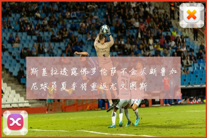 斯基拉透露佛罗伦萨不会买断鲁加尼球员夏季将重返尤文图斯