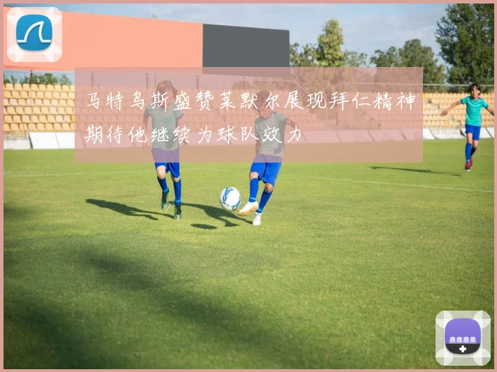 马特乌斯盛赞莱默尔展现拜仁精神期待他继续为球队效力
