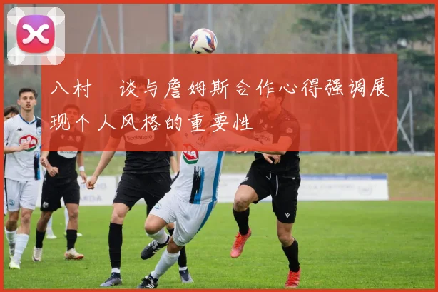 八村塁谈与詹姆斯合作心得强调展现个人风格的重要性