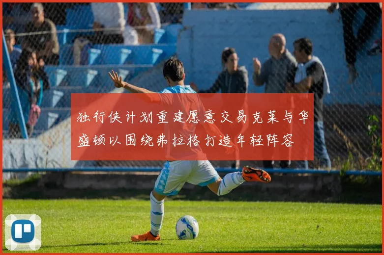 独行侠计划重建愿意交易克莱与华盛顿以围绕弗拉格打造年轻阵容