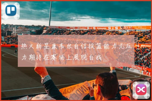 热火新星康韦尔自信投篮能力无压力期待在赛场上展现自我
