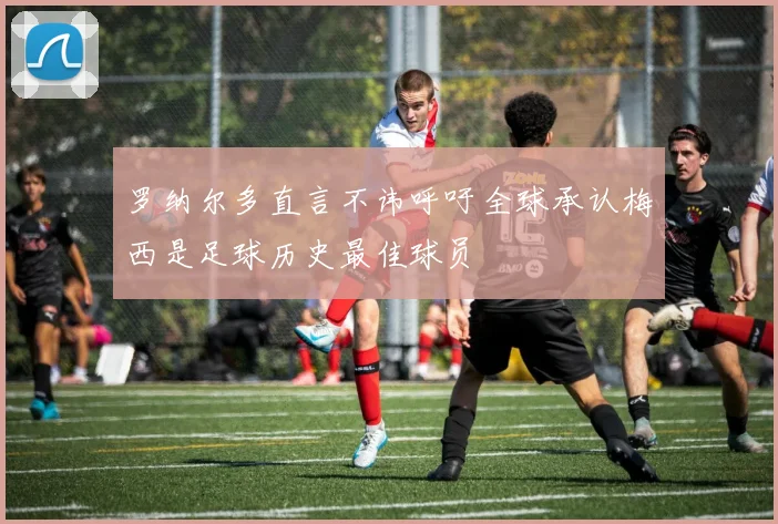 罗纳尔多直言不讳呼吁全球承认梅西是足球历史最佳球员