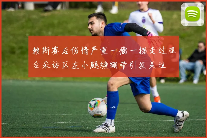 赖斯赛后伤情严重一瘸一拐走过混合采访区左小腿缠绷带引发关注