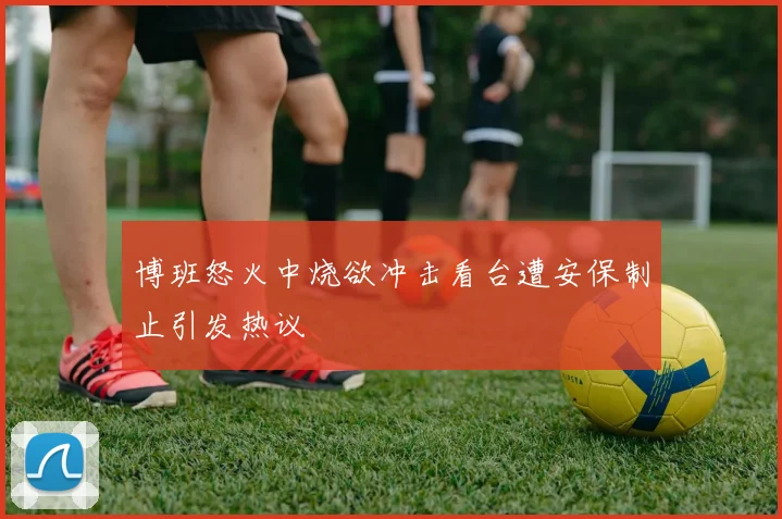 博班怒火中烧欲冲击看台遭安保制止引发热议