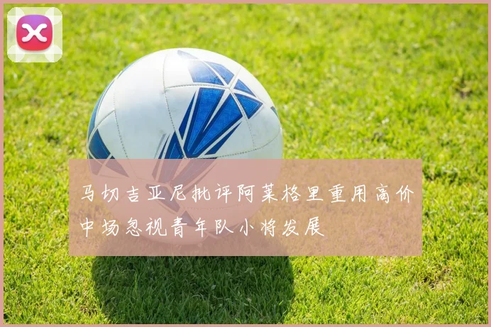 马切吉亚尼批评阿莱格里重用高价中场忽视青年队小将发展