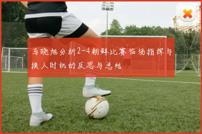 马晓旭分析2-4朝鲜比赛临场指挥与换人时机的反思与总结
