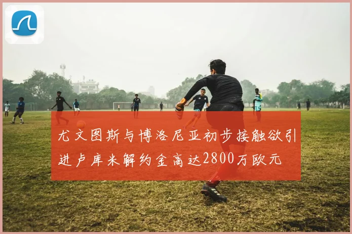 尤文图斯与博洛尼亚初步接触欲引进卢库米解约金高达2800万欧元