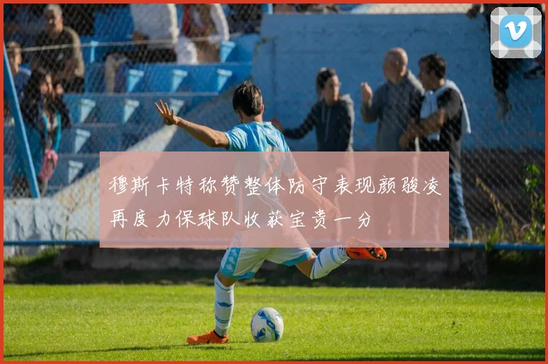 穆斯卡特称赞整体防守表现颜骏凌再度力保球队收获宝贵一分
